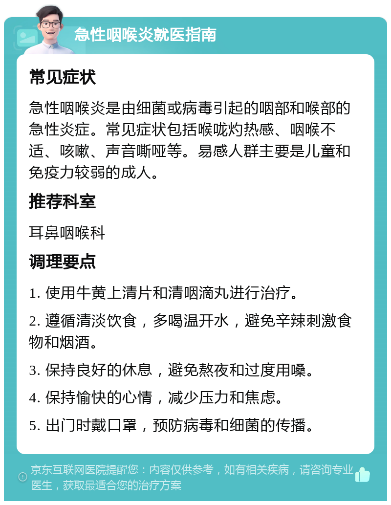 急性咽喉炎就医指南 常见症状 急性咽喉炎是由细菌或病毒引起的咽部和喉部的急性炎症。常见症状包括喉咙灼热感、咽喉不适、咳嗽、声音嘶哑等。易感人群主要是儿童和免疫力较弱的成人。 推荐科室 耳鼻咽喉科 调理要点 1. 使用牛黄上清片和清咽滴丸进行治疗。 2. 遵循清淡饮食，多喝温开水，避免辛辣刺激食物和烟酒。 3. 保持良好的休息，避免熬夜和过度用嗓。 4. 保持愉快的心情，减少压力和焦虑。 5. 出门时戴口罩，预防病毒和细菌的传播。