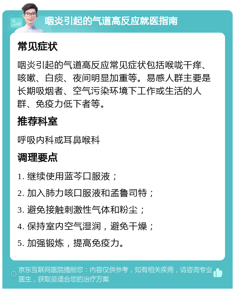 咽炎引起的气道高反应就医指南 常见症状 咽炎引起的气道高反应常见症状包括喉咙干痒、咳嗽、白痰、夜间明显加重等。易感人群主要是长期吸烟者、空气污染环境下工作或生活的人群、免疫力低下者等。 推荐科室 呼吸内科或耳鼻喉科 调理要点 1. 继续使用蓝芩口服液； 2. 加入肺力咳口服液和孟鲁司特； 3. 避免接触刺激性气体和粉尘； 4. 保持室内空气湿润，避免干燥； 5. 加强锻炼，提高免疫力。