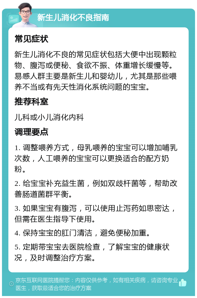 新生儿消化不良指南 常见症状 新生儿消化不良的常见症状包括大便中出现颗粒物、腹泻或便秘、食欲不振、体重增长缓慢等。易感人群主要是新生儿和婴幼儿，尤其是那些喂养不当或有先天性消化系统问题的宝宝。 推荐科室 儿科或小儿消化内科 调理要点 1. 调整喂养方式，母乳喂养的宝宝可以增加哺乳次数，人工喂养的宝宝可以更换适合的配方奶粉。 2. 给宝宝补充益生菌，例如双歧杆菌等，帮助改善肠道菌群平衡。 3. 如果宝宝有腹泻，可以使用止泻药如思密达，但需在医生指导下使用。 4. 保持宝宝的肛门清洁，避免便秘加重。 5. 定期带宝宝去医院检查，了解宝宝的健康状况，及时调整治疗方案。