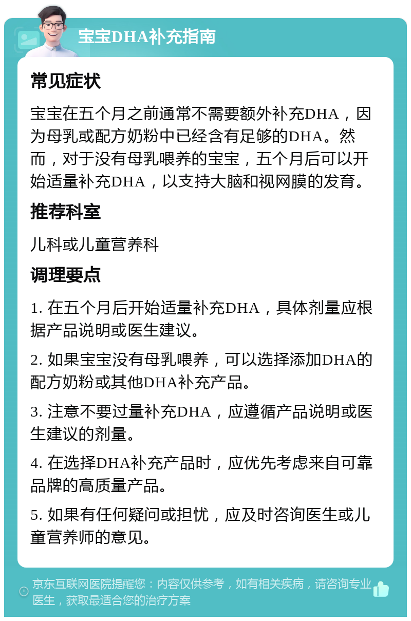 宝宝DHA补充指南 常见症状 宝宝在五个月之前通常不需要额外补充DHA，因为母乳或配方奶粉中已经含有足够的DHA。然而，对于没有母乳喂养的宝宝，五个月后可以开始适量补充DHA，以支持大脑和视网膜的发育。 推荐科室 儿科或儿童营养科 调理要点 1. 在五个月后开始适量补充DHA，具体剂量应根据产品说明或医生建议。 2. 如果宝宝没有母乳喂养，可以选择添加DHA的配方奶粉或其他DHA补充产品。 3. 注意不要过量补充DHA，应遵循产品说明或医生建议的剂量。 4. 在选择DHA补充产品时，应优先考虑来自可靠品牌的高质量产品。 5. 如果有任何疑问或担忧，应及时咨询医生或儿童营养师的意见。