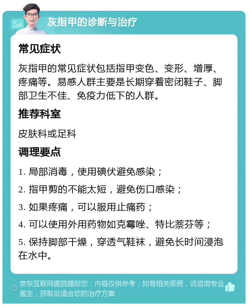 灰指甲的诊断与治疗 常见症状 灰指甲的常见症状包括指甲变色、变形、增厚、疼痛等。易感人群主要是长期穿着密闭鞋子、脚部卫生不佳、免疫力低下的人群。 推荐科室 皮肤科或足科 调理要点 1. 局部消毒，使用碘伏避免感染； 2. 指甲剪的不能太短，避免伤口感染； 3. 如果疼痛，可以服用止痛药； 4. 可以使用外用药物如克霉唑、特比萘芬等； 5. 保持脚部干燥，穿透气鞋袜，避免长时间浸泡在水中。