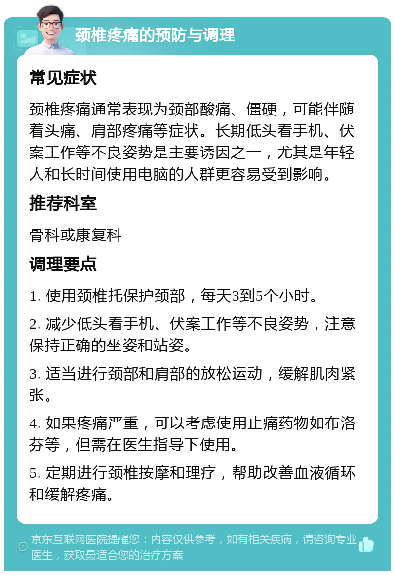 颈椎疼痛的预防与调理 常见症状 颈椎疼痛通常表现为颈部酸痛、僵硬，可能伴随着头痛、肩部疼痛等症状。长期低头看手机、伏案工作等不良姿势是主要诱因之一，尤其是年轻人和长时间使用电脑的人群更容易受到影响。 推荐科室 骨科或康复科 调理要点 1. 使用颈椎托保护颈部，每天3到5个小时。 2. 减少低头看手机、伏案工作等不良姿势，注意保持正确的坐姿和站姿。 3. 适当进行颈部和肩部的放松运动，缓解肌肉紧张。 4. 如果疼痛严重，可以考虑使用止痛药物如布洛芬等，但需在医生指导下使用。 5. 定期进行颈椎按摩和理疗，帮助改善血液循环和缓解疼痛。