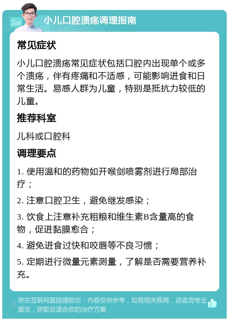 小儿口腔溃疡调理指南 常见症状 小儿口腔溃疡常见症状包括口腔内出现单个或多个溃疡，伴有疼痛和不适感，可能影响进食和日常生活。易感人群为儿童，特别是抵抗力较低的儿童。 推荐科室 儿科或口腔科 调理要点 1. 使用温和的药物如开喉剑喷雾剂进行局部治疗； 2. 注意口腔卫生，避免继发感染； 3. 饮食上注意补充粗粮和维生素B含量高的食物，促进黏膜愈合； 4. 避免进食过快和咬唇等不良习惯； 5. 定期进行微量元素测量，了解是否需要营养补充。