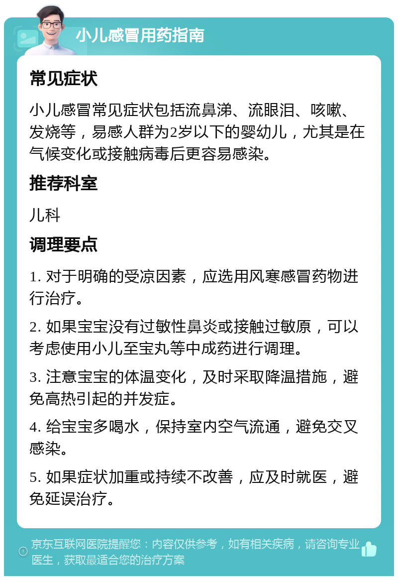 小儿感冒用药指南 常见症状 小儿感冒常见症状包括流鼻涕、流眼泪、咳嗽、发烧等，易感人群为2岁以下的婴幼儿，尤其是在气候变化或接触病毒后更容易感染。 推荐科室 儿科 调理要点 1. 对于明确的受凉因素，应选用风寒感冒药物进行治疗。 2. 如果宝宝没有过敏性鼻炎或接触过敏原，可以考虑使用小儿至宝丸等中成药进行调理。 3. 注意宝宝的体温变化，及时采取降温措施，避免高热引起的并发症。 4. 给宝宝多喝水，保持室内空气流通，避免交叉感染。 5. 如果症状加重或持续不改善，应及时就医，避免延误治疗。