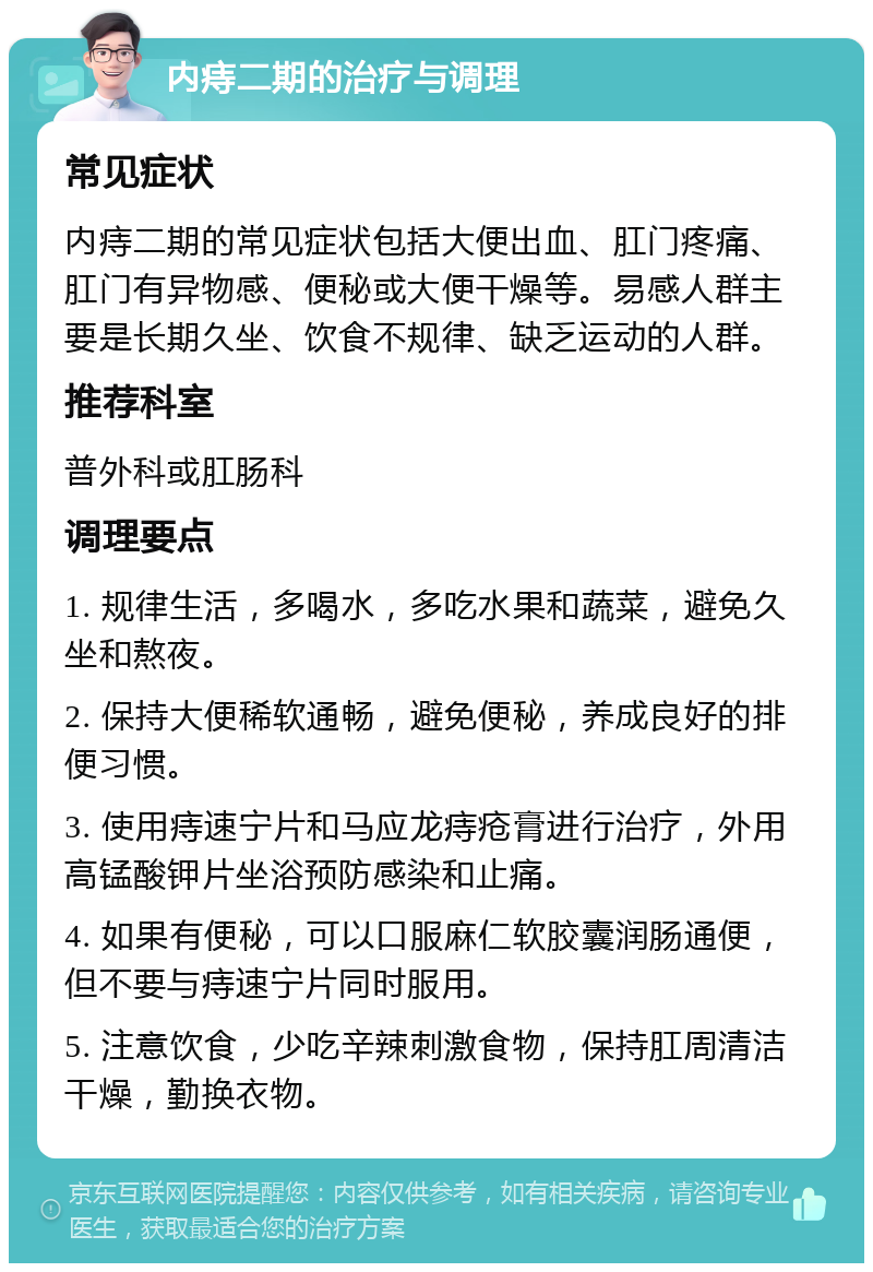 内痔二期的治疗与调理 常见症状 内痔二期的常见症状包括大便出血、肛门疼痛、肛门有异物感、便秘或大便干燥等。易感人群主要是长期久坐、饮食不规律、缺乏运动的人群。 推荐科室 普外科或肛肠科 调理要点 1. 规律生活，多喝水，多吃水果和蔬菜，避免久坐和熬夜。 2. 保持大便稀软通畅，避免便秘，养成良好的排便习惯。 3. 使用痔速宁片和马应龙痔疮膏进行治疗，外用高锰酸钾片坐浴预防感染和止痛。 4. 如果有便秘，可以口服麻仁软胶囊润肠通便，但不要与痔速宁片同时服用。 5. 注意饮食，少吃辛辣刺激食物，保持肛周清洁干燥，勤换衣物。