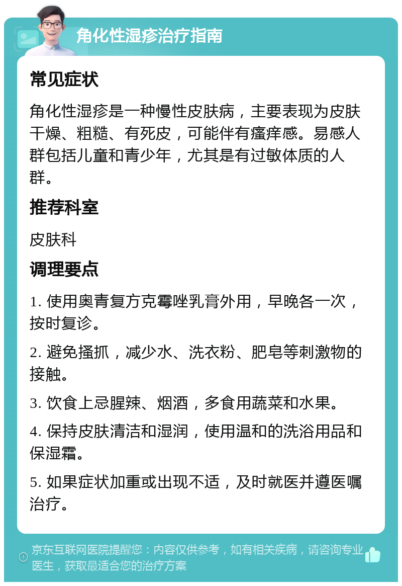 角化性湿疹治疗指南 常见症状 角化性湿疹是一种慢性皮肤病，主要表现为皮肤干燥、粗糙、有死皮，可能伴有瘙痒感。易感人群包括儿童和青少年，尤其是有过敏体质的人群。 推荐科室 皮肤科 调理要点 1. 使用奥青复方克霉唑乳膏外用，早晚各一次，按时复诊。 2. 避免搔抓，减少水、洗衣粉、肥皂等刺激物的接触。 3. 饮食上忌腥辣、烟酒，多食用蔬菜和水果。 4. 保持皮肤清洁和湿润，使用温和的洗浴用品和保湿霜。 5. 如果症状加重或出现不适，及时就医并遵医嘱治疗。