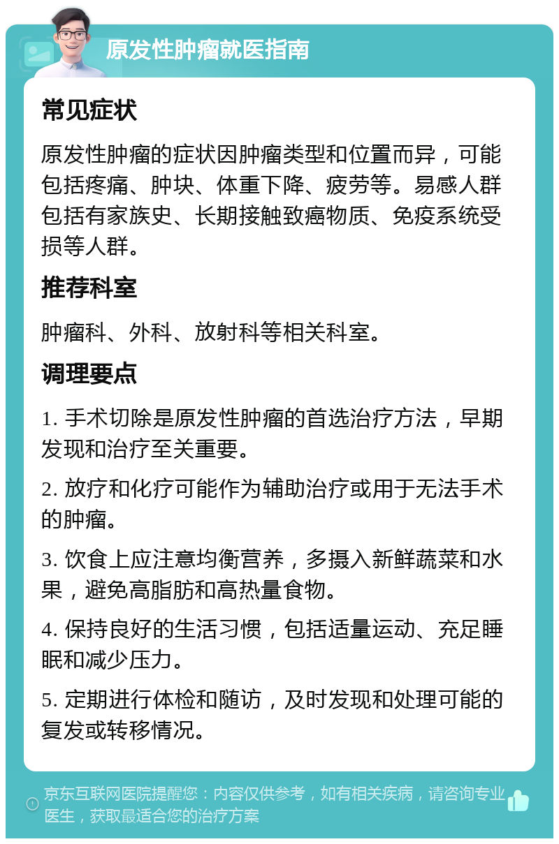 原发性肿瘤就医指南 常见症状 原发性肿瘤的症状因肿瘤类型和位置而异，可能包括疼痛、肿块、体重下降、疲劳等。易感人群包括有家族史、长期接触致癌物质、免疫系统受损等人群。 推荐科室 肿瘤科、外科、放射科等相关科室。 调理要点 1. 手术切除是原发性肿瘤的首选治疗方法，早期发现和治疗至关重要。 2. 放疗和化疗可能作为辅助治疗或用于无法手术的肿瘤。 3. 饮食上应注意均衡营养，多摄入新鲜蔬菜和水果，避免高脂肪和高热量食物。 4. 保持良好的生活习惯，包括适量运动、充足睡眠和减少压力。 5. 定期进行体检和随访，及时发现和处理可能的复发或转移情况。