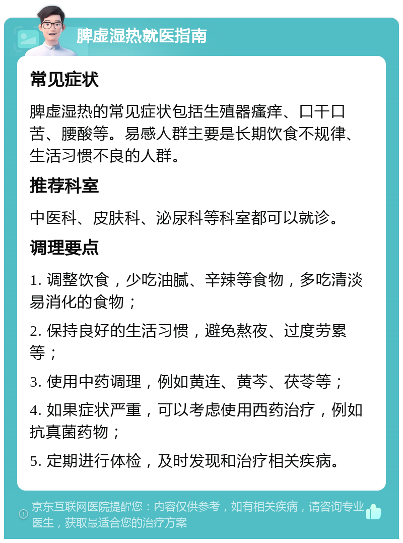 脾虚湿热就医指南 常见症状 脾虚湿热的常见症状包括生殖器瘙痒、口干口苦、腰酸等。易感人群主要是长期饮食不规律、生活习惯不良的人群。 推荐科室 中医科、皮肤科、泌尿科等科室都可以就诊。 调理要点 1. 调整饮食，少吃油腻、辛辣等食物，多吃清淡易消化的食物； 2. 保持良好的生活习惯，避免熬夜、过度劳累等； 3. 使用中药调理，例如黄连、黄芩、茯苓等； 4. 如果症状严重，可以考虑使用西药治疗，例如抗真菌药物； 5. 定期进行体检，及时发现和治疗相关疾病。