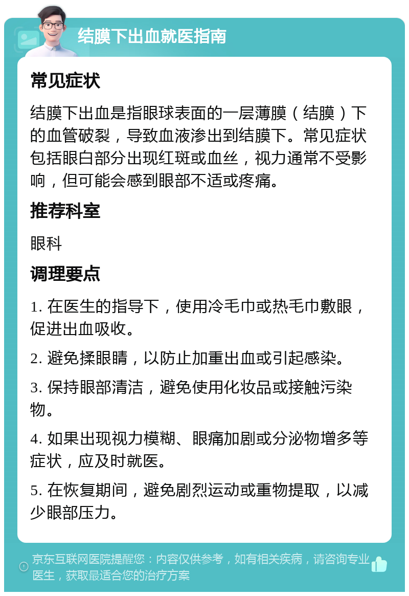 结膜下出血就医指南 常见症状 结膜下出血是指眼球表面的一层薄膜（结膜）下的血管破裂，导致血液渗出到结膜下。常见症状包括眼白部分出现红斑或血丝，视力通常不受影响，但可能会感到眼部不适或疼痛。 推荐科室 眼科 调理要点 1. 在医生的指导下，使用冷毛巾或热毛巾敷眼，促进出血吸收。 2. 避免揉眼睛，以防止加重出血或引起感染。 3. 保持眼部清洁，避免使用化妆品或接触污染物。 4. 如果出现视力模糊、眼痛加剧或分泌物增多等症状，应及时就医。 5. 在恢复期间，避免剧烈运动或重物提取，以减少眼部压力。