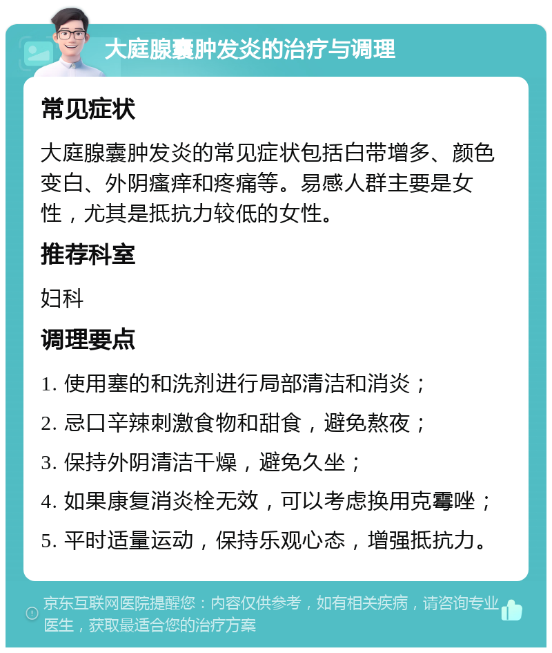 大庭腺囊肿发炎的治疗与调理 常见症状 大庭腺囊肿发炎的常见症状包括白带增多、颜色变白、外阴瘙痒和疼痛等。易感人群主要是女性，尤其是抵抗力较低的女性。 推荐科室 妇科 调理要点 1. 使用塞的和洗剂进行局部清洁和消炎； 2. 忌口辛辣刺激食物和甜食，避免熬夜； 3. 保持外阴清洁干燥，避免久坐； 4. 如果康复消炎栓无效，可以考虑换用克霉唑； 5. 平时适量运动，保持乐观心态，增强抵抗力。