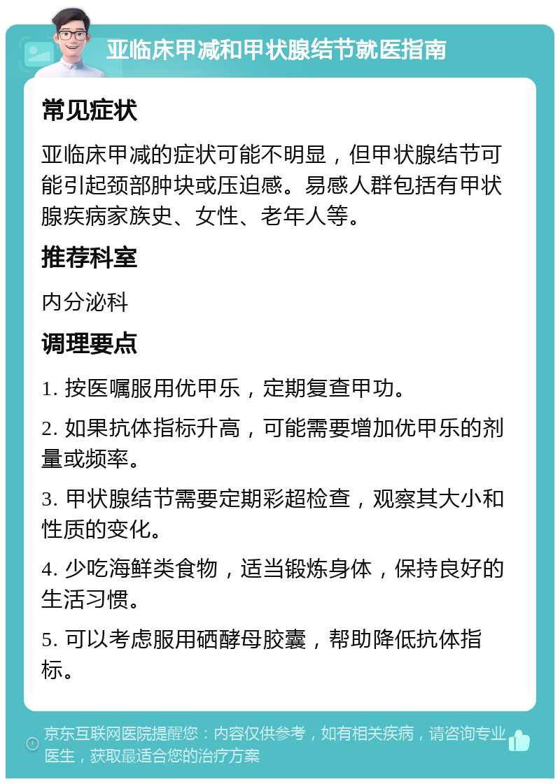 亚临床甲减和甲状腺结节就医指南 常见症状 亚临床甲减的症状可能不明显，但甲状腺结节可能引起颈部肿块或压迫感。易感人群包括有甲状腺疾病家族史、女性、老年人等。 推荐科室 内分泌科 调理要点 1. 按医嘱服用优甲乐，定期复查甲功。 2. 如果抗体指标升高，可能需要增加优甲乐的剂量或频率。 3. 甲状腺结节需要定期彩超检查，观察其大小和性质的变化。 4. 少吃海鲜类食物，适当锻炼身体，保持良好的生活习惯。 5. 可以考虑服用硒酵母胶囊，帮助降低抗体指标。