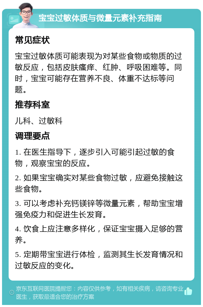 宝宝过敏体质与微量元素补充指南 常见症状 宝宝过敏体质可能表现为对某些食物或物质的过敏反应，包括皮肤瘙痒、红肿、呼吸困难等。同时，宝宝可能存在营养不良、体重不达标等问题。 推荐科室 儿科、过敏科 调理要点 1. 在医生指导下，逐步引入可能引起过敏的食物，观察宝宝的反应。 2. 如果宝宝确实对某些食物过敏，应避免接触这些食物。 3. 可以考虑补充钙镁锌等微量元素，帮助宝宝增强免疫力和促进生长发育。 4. 饮食上应注意多样化，保证宝宝摄入足够的营养。 5. 定期带宝宝进行体检，监测其生长发育情况和过敏反应的变化。