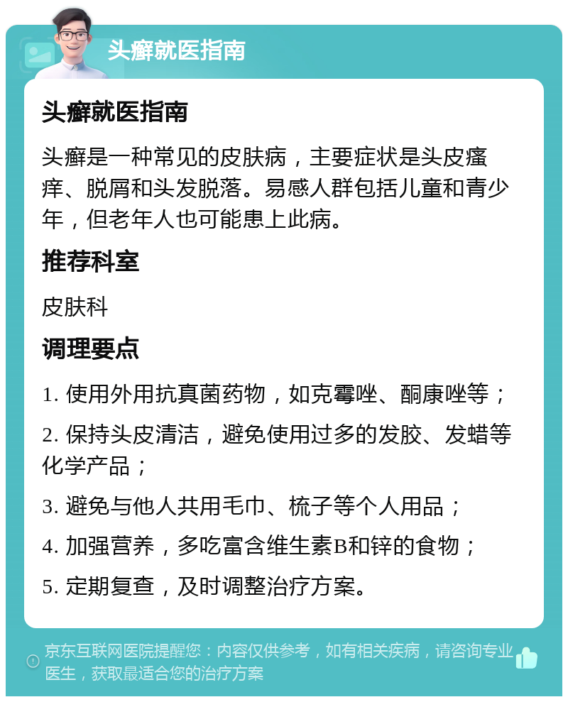 头癣就医指南 头癣就医指南 头癣是一种常见的皮肤病，主要症状是头皮瘙痒、脱屑和头发脱落。易感人群包括儿童和青少年，但老年人也可能患上此病。 推荐科室 皮肤科 调理要点 1. 使用外用抗真菌药物，如克霉唑、酮康唑等； 2. 保持头皮清洁，避免使用过多的发胶、发蜡等化学产品； 3. 避免与他人共用毛巾、梳子等个人用品； 4. 加强营养，多吃富含维生素B和锌的食物； 5. 定期复查，及时调整治疗方案。