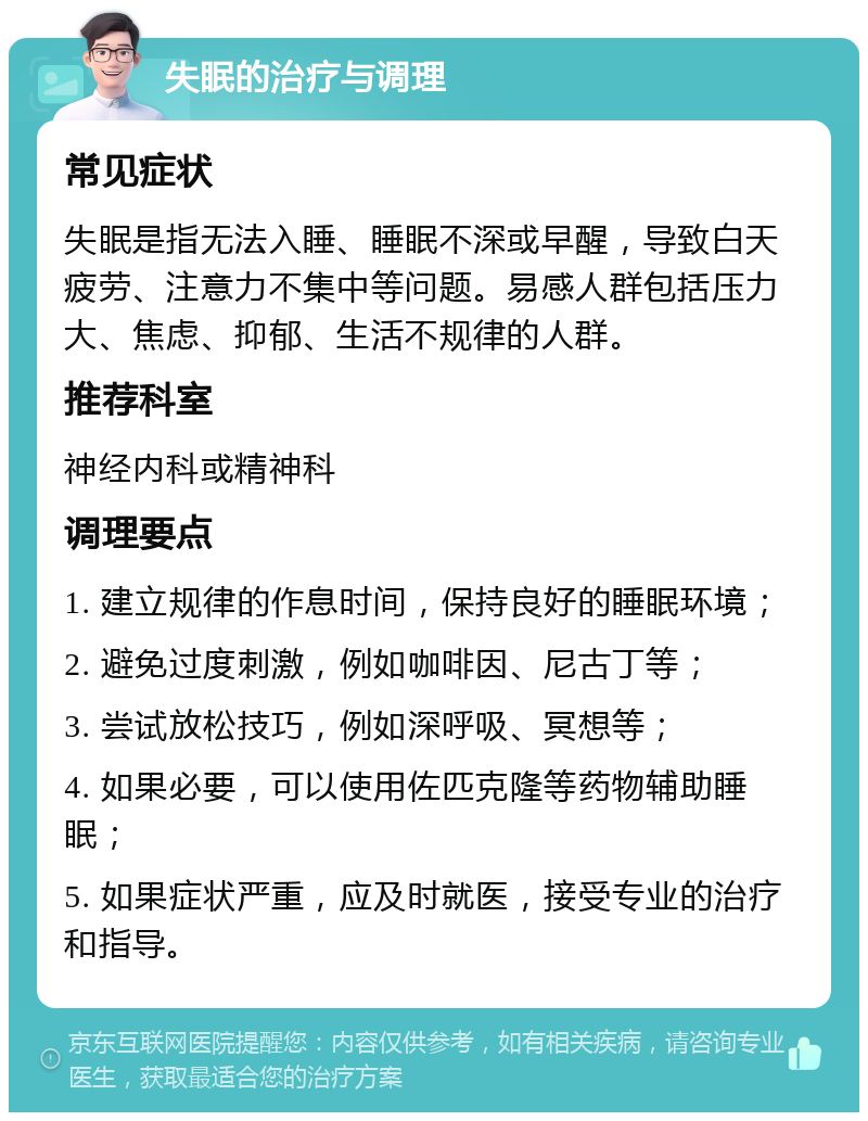 失眠的治疗与调理 常见症状 失眠是指无法入睡、睡眠不深或早醒，导致白天疲劳、注意力不集中等问题。易感人群包括压力大、焦虑、抑郁、生活不规律的人群。 推荐科室 神经内科或精神科 调理要点 1. 建立规律的作息时间，保持良好的睡眠环境； 2. 避免过度刺激，例如咖啡因、尼古丁等； 3. 尝试放松技巧，例如深呼吸、冥想等； 4. 如果必要，可以使用佐匹克隆等药物辅助睡眠； 5. 如果症状严重，应及时就医，接受专业的治疗和指导。