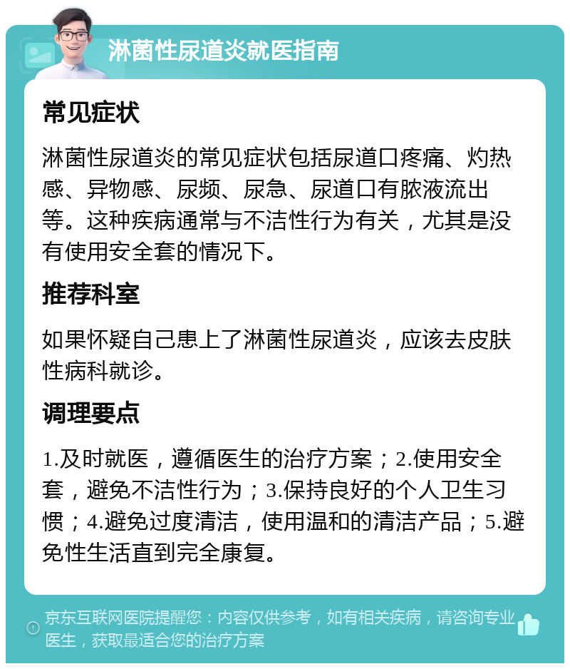 淋菌性尿道炎就医指南 常见症状 淋菌性尿道炎的常见症状包括尿道口疼痛、灼热感、异物感、尿频、尿急、尿道口有脓液流出等。这种疾病通常与不洁性行为有关，尤其是没有使用安全套的情况下。 推荐科室 如果怀疑自己患上了淋菌性尿道炎，应该去皮肤性病科就诊。 调理要点 1.及时就医，遵循医生的治疗方案；2.使用安全套，避免不洁性行为；3.保持良好的个人卫生习惯；4.避免过度清洁，使用温和的清洁产品；5.避免性生活直到完全康复。