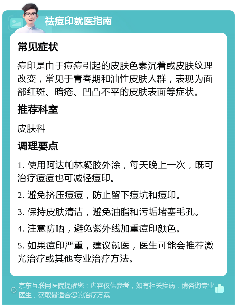 祛痘印就医指南 常见症状 痘印是由于痘痘引起的皮肤色素沉着或皮肤纹理改变，常见于青春期和油性皮肤人群，表现为面部红斑、暗疮、凹凸不平的皮肤表面等症状。 推荐科室 皮肤科 调理要点 1. 使用阿达帕林凝胶外涂，每天晚上一次，既可治疗痘痘也可减轻痘印。 2. 避免挤压痘痘，防止留下痘坑和痘印。 3. 保持皮肤清洁，避免油脂和污垢堵塞毛孔。 4. 注意防晒，避免紫外线加重痘印颜色。 5. 如果痘印严重，建议就医，医生可能会推荐激光治疗或其他专业治疗方法。