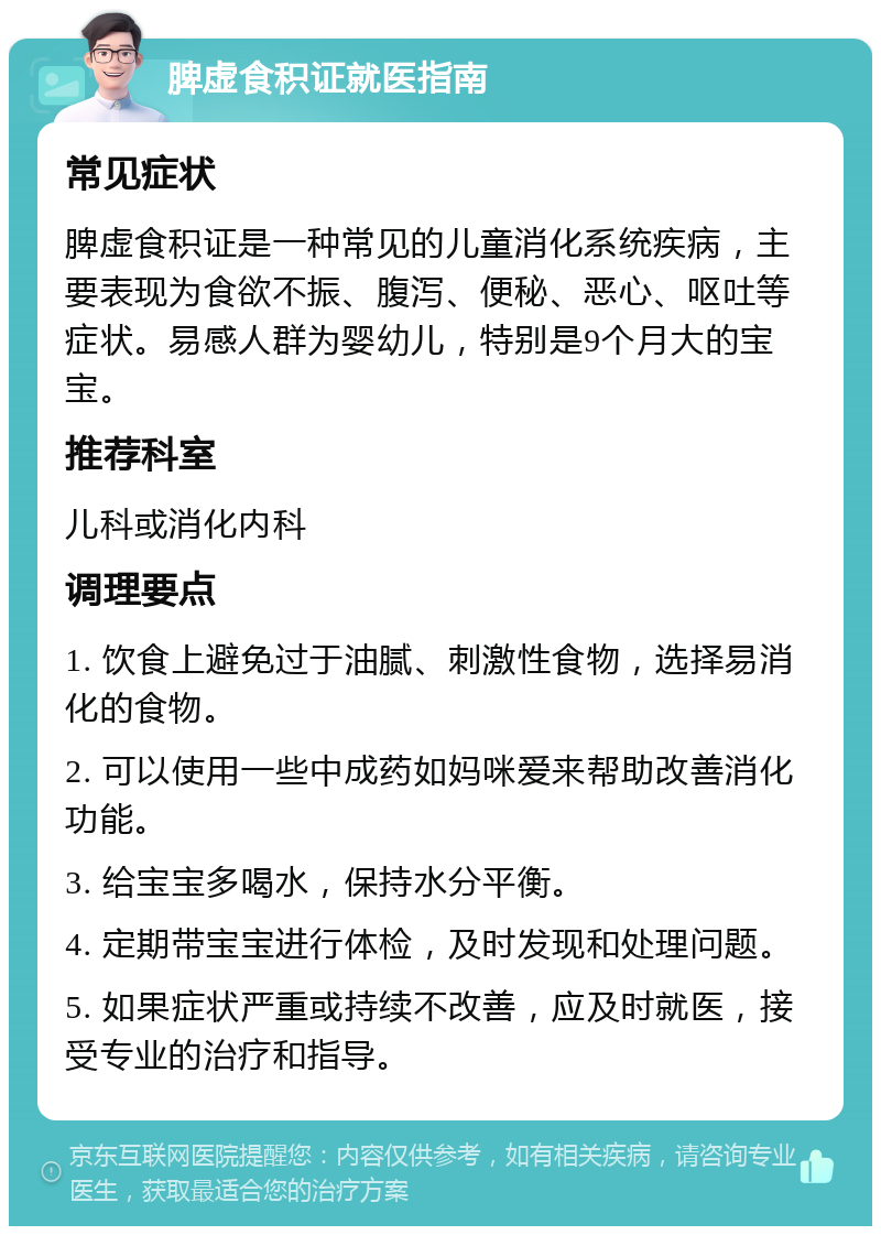 脾虚食积证就医指南 常见症状 脾虚食积证是一种常见的儿童消化系统疾病，主要表现为食欲不振、腹泻、便秘、恶心、呕吐等症状。易感人群为婴幼儿，特别是9个月大的宝宝。 推荐科室 儿科或消化内科 调理要点 1. 饮食上避免过于油腻、刺激性食物，选择易消化的食物。 2. 可以使用一些中成药如妈咪爱来帮助改善消化功能。 3. 给宝宝多喝水，保持水分平衡。 4. 定期带宝宝进行体检，及时发现和处理问题。 5. 如果症状严重或持续不改善，应及时就医，接受专业的治疗和指导。