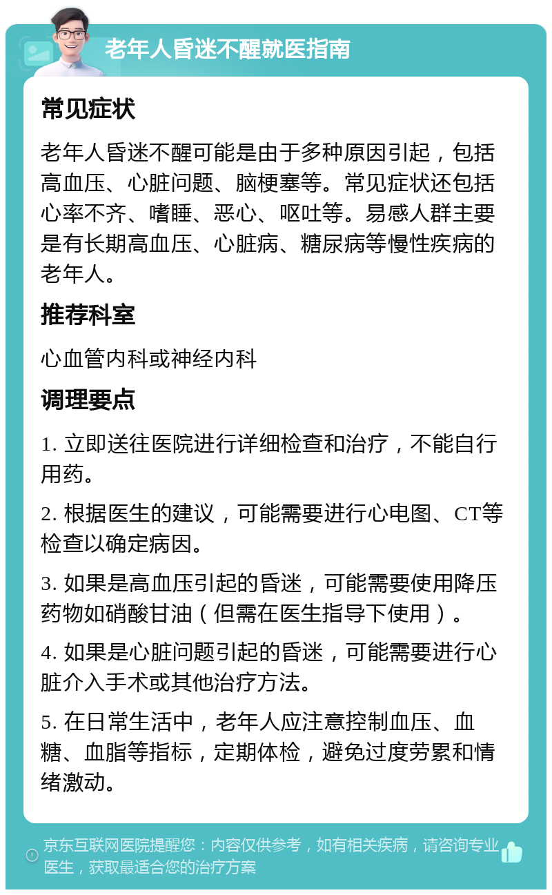 老年人昏迷不醒就医指南 常见症状 老年人昏迷不醒可能是由于多种原因引起，包括高血压、心脏问题、脑梗塞等。常见症状还包括心率不齐、嗜睡、恶心、呕吐等。易感人群主要是有长期高血压、心脏病、糖尿病等慢性疾病的老年人。 推荐科室 心血管内科或神经内科 调理要点 1. 立即送往医院进行详细检查和治疗，不能自行用药。 2. 根据医生的建议，可能需要进行心电图、CT等检查以确定病因。 3. 如果是高血压引起的昏迷，可能需要使用降压药物如硝酸甘油（但需在医生指导下使用）。 4. 如果是心脏问题引起的昏迷，可能需要进行心脏介入手术或其他治疗方法。 5. 在日常生活中，老年人应注意控制血压、血糖、血脂等指标，定期体检，避免过度劳累和情绪激动。