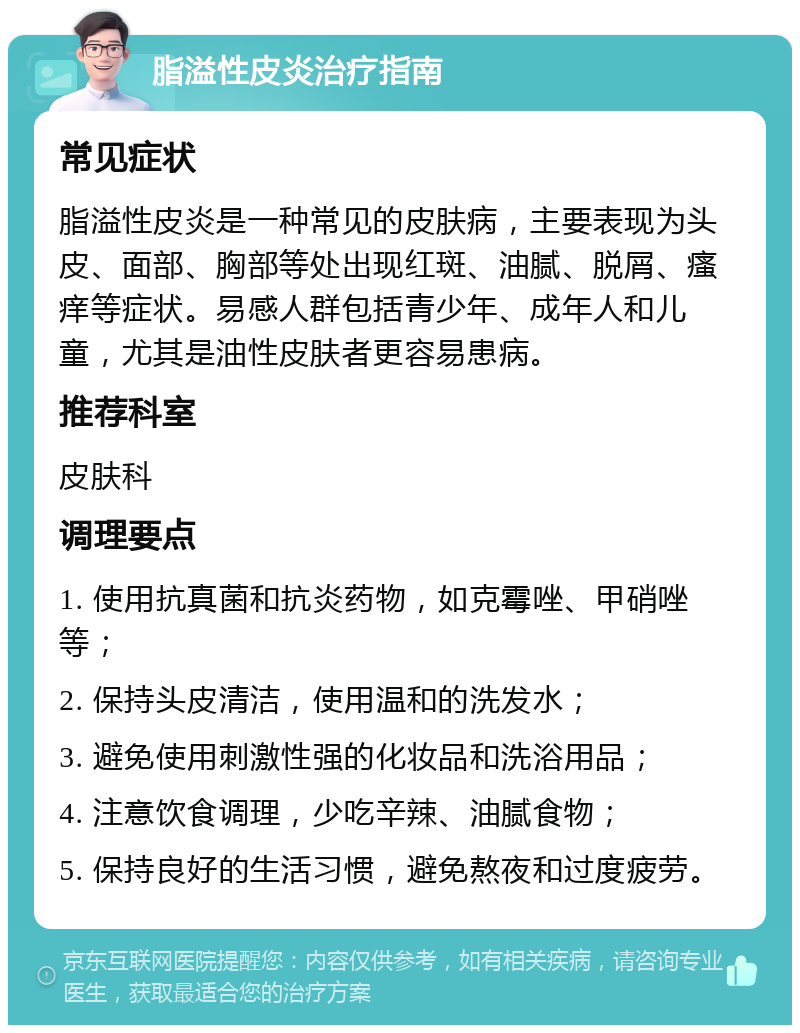 脂溢性皮炎治疗指南 常见症状 脂溢性皮炎是一种常见的皮肤病，主要表现为头皮、面部、胸部等处出现红斑、油腻、脱屑、瘙痒等症状。易感人群包括青少年、成年人和儿童，尤其是油性皮肤者更容易患病。 推荐科室 皮肤科 调理要点 1. 使用抗真菌和抗炎药物，如克霉唑、甲硝唑等； 2. 保持头皮清洁，使用温和的洗发水； 3. 避免使用刺激性强的化妆品和洗浴用品； 4. 注意饮食调理，少吃辛辣、油腻食物； 5. 保持良好的生活习惯，避免熬夜和过度疲劳。