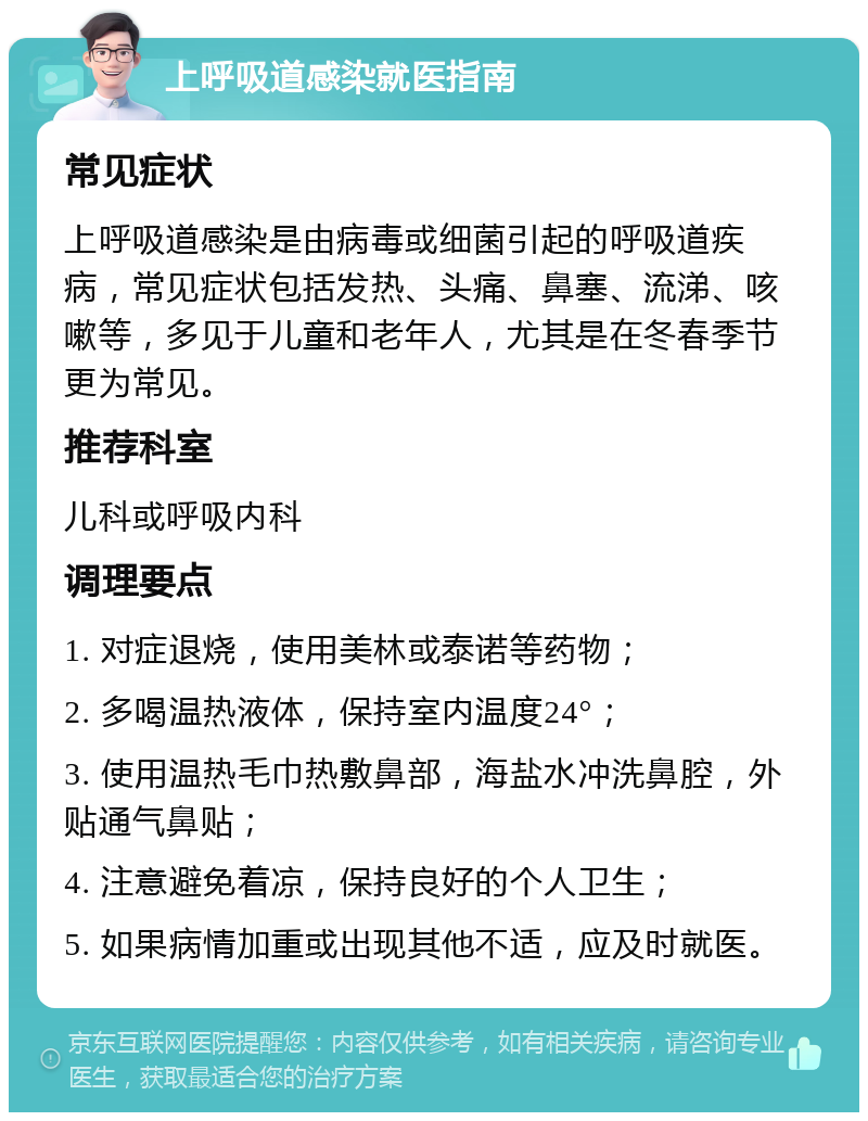 上呼吸道感染就医指南 常见症状 上呼吸道感染是由病毒或细菌引起的呼吸道疾病，常见症状包括发热、头痛、鼻塞、流涕、咳嗽等，多见于儿童和老年人，尤其是在冬春季节更为常见。 推荐科室 儿科或呼吸内科 调理要点 1. 对症退烧，使用美林或泰诺等药物； 2. 多喝温热液体，保持室内温度24°； 3. 使用温热毛巾热敷鼻部，海盐水冲洗鼻腔，外贴通气鼻贴； 4. 注意避免着凉，保持良好的个人卫生； 5. 如果病情加重或出现其他不适，应及时就医。