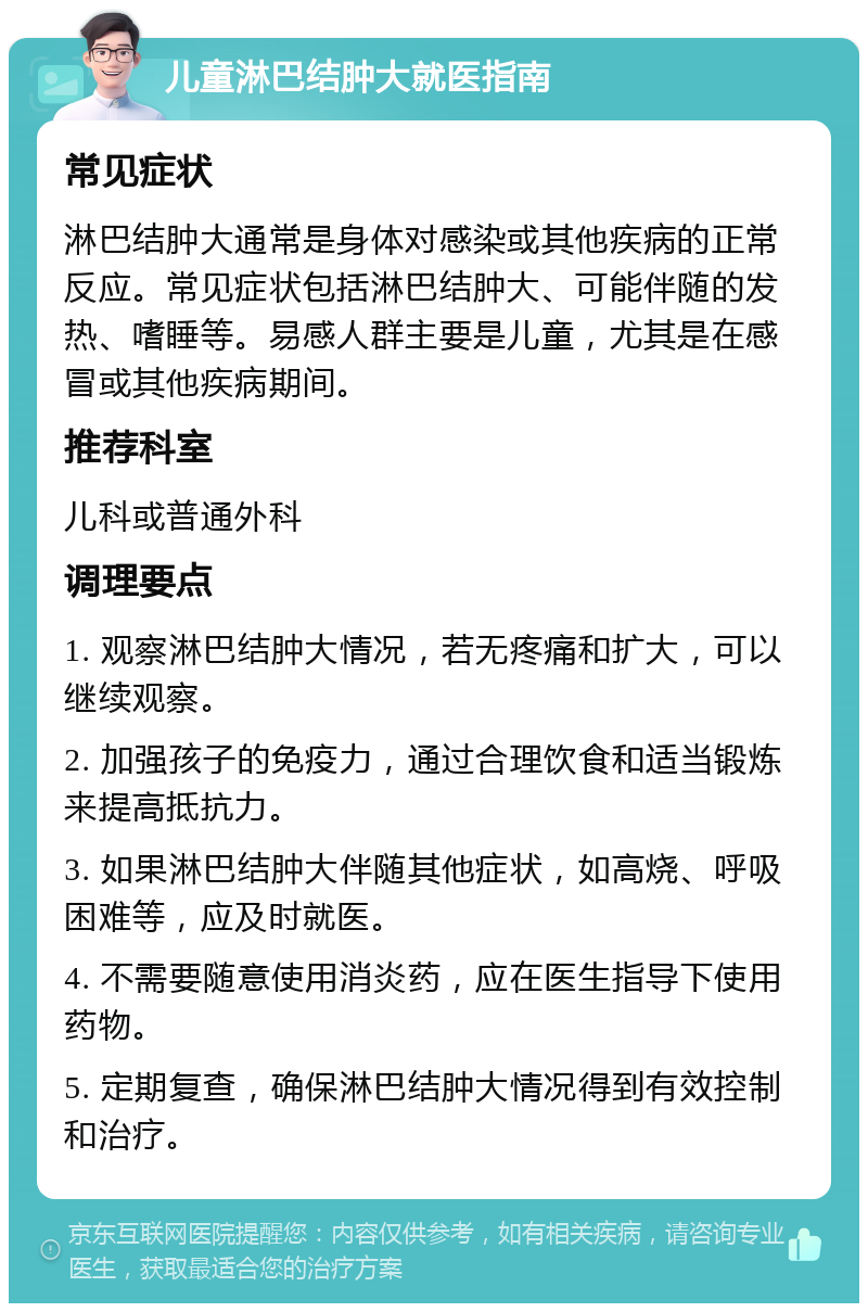 儿童淋巴结肿大就医指南 常见症状 淋巴结肿大通常是身体对感染或其他疾病的正常反应。常见症状包括淋巴结肿大、可能伴随的发热、嗜睡等。易感人群主要是儿童，尤其是在感冒或其他疾病期间。 推荐科室 儿科或普通外科 调理要点 1. 观察淋巴结肿大情况，若无疼痛和扩大，可以继续观察。 2. 加强孩子的免疫力，通过合理饮食和适当锻炼来提高抵抗力。 3. 如果淋巴结肿大伴随其他症状，如高烧、呼吸困难等，应及时就医。 4. 不需要随意使用消炎药，应在医生指导下使用药物。 5. 定期复查，确保淋巴结肿大情况得到有效控制和治疗。