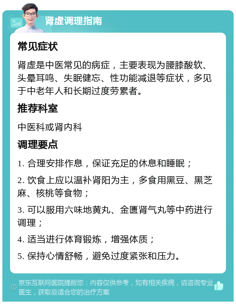 肾虚调理指南 常见症状 肾虚是中医常见的病症，主要表现为腰膝酸软、头晕耳鸣、失眠健忘、性功能减退等症状，多见于中老年人和长期过度劳累者。 推荐科室 中医科或肾内科 调理要点 1. 合理安排作息，保证充足的休息和睡眠； 2. 饮食上应以温补肾阳为主，多食用黑豆、黑芝麻、核桃等食物； 3. 可以服用六味地黄丸、金匮肾气丸等中药进行调理； 4. 适当进行体育锻炼，增强体质； 5. 保持心情舒畅，避免过度紧张和压力。