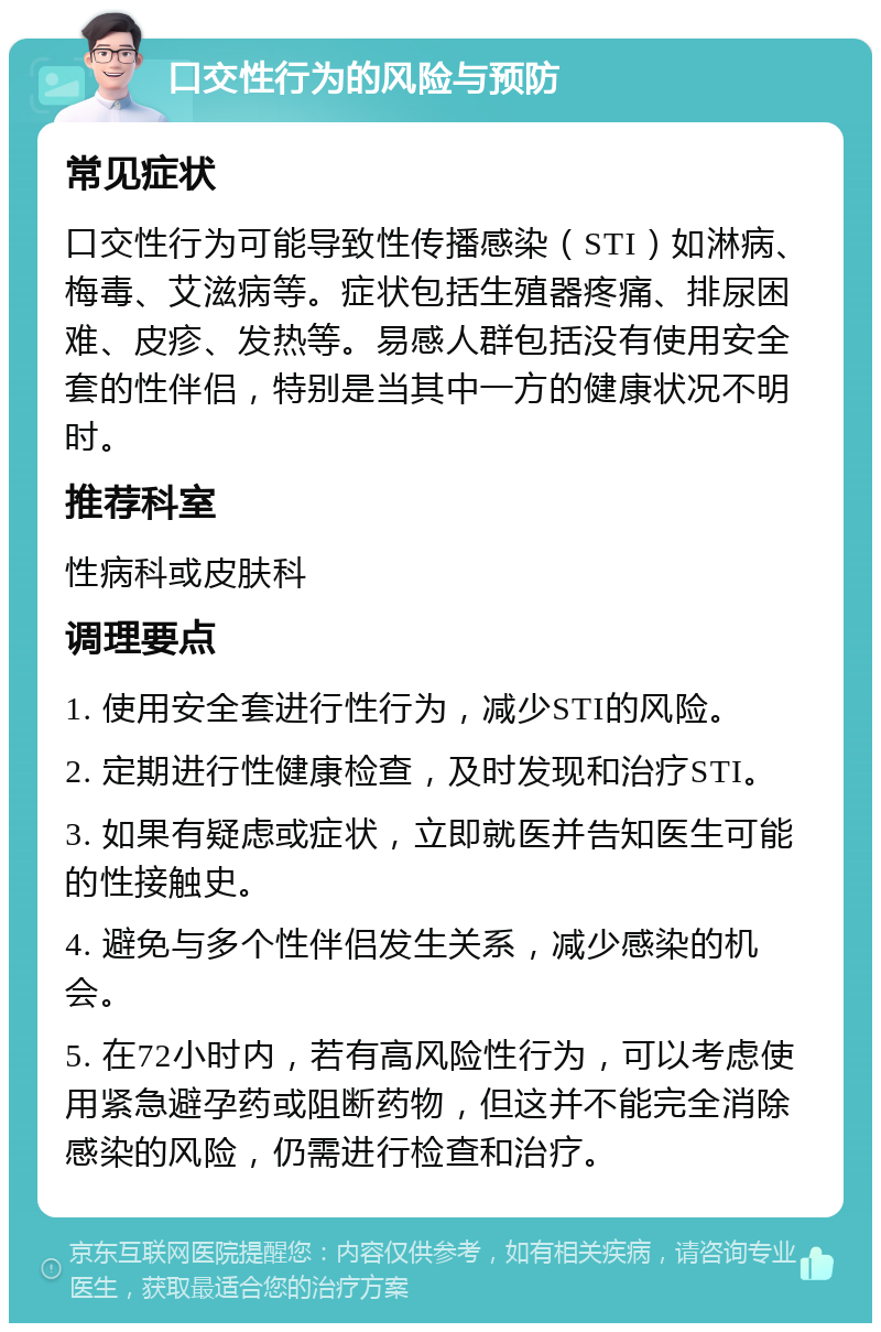 口交性行为的风险与预防 常见症状 口交性行为可能导致性传播感染（STI）如淋病、梅毒、艾滋病等。症状包括生殖器疼痛、排尿困难、皮疹、发热等。易感人群包括没有使用安全套的性伴侣，特别是当其中一方的健康状况不明时。 推荐科室 性病科或皮肤科 调理要点 1. 使用安全套进行性行为，减少STI的风险。 2. 定期进行性健康检查，及时发现和治疗STI。 3. 如果有疑虑或症状，立即就医并告知医生可能的性接触史。 4. 避免与多个性伴侣发生关系，减少感染的机会。 5. 在72小时内，若有高风险性行为，可以考虑使用紧急避孕药或阻断药物，但这并不能完全消除感染的风险，仍需进行检查和治疗。