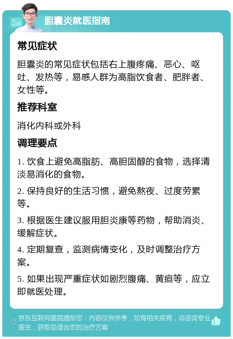 胆囊炎就医指南 常见症状 胆囊炎的常见症状包括右上腹疼痛、恶心、呕吐、发热等，易感人群为高脂饮食者、肥胖者、女性等。 推荐科室 消化内科或外科 调理要点 1. 饮食上避免高脂肪、高胆固醇的食物，选择清淡易消化的食物。 2. 保持良好的生活习惯，避免熬夜、过度劳累等。 3. 根据医生建议服用胆炎康等药物，帮助消炎、缓解症状。 4. 定期复查，监测病情变化，及时调整治疗方案。 5. 如果出现严重症状如剧烈腹痛、黄疸等，应立即就医处理。