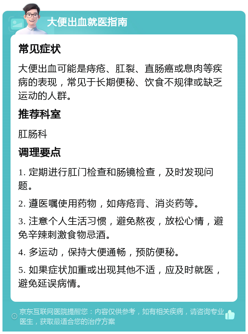 大便出血就医指南 常见症状 大便出血可能是痔疮、肛裂、直肠癌或息肉等疾病的表现，常见于长期便秘、饮食不规律或缺乏运动的人群。 推荐科室 肛肠科 调理要点 1. 定期进行肛门检查和肠镜检查，及时发现问题。 2. 遵医嘱使用药物，如痔疮膏、消炎药等。 3. 注意个人生活习惯，避免熬夜，放松心情，避免辛辣刺激食物忌酒。 4. 多运动，保持大便通畅，预防便秘。 5. 如果症状加重或出现其他不适，应及时就医，避免延误病情。