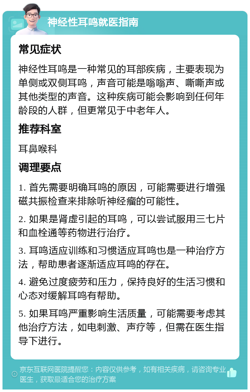 神经性耳鸣就医指南 常见症状 神经性耳鸣是一种常见的耳部疾病，主要表现为单侧或双侧耳鸣，声音可能是嗡嗡声、嘶嘶声或其他类型的声音。这种疾病可能会影响到任何年龄段的人群，但更常见于中老年人。 推荐科室 耳鼻喉科 调理要点 1. 首先需要明确耳鸣的原因，可能需要进行增强磁共振检查来排除听神经瘤的可能性。 2. 如果是肾虚引起的耳鸣，可以尝试服用三七片和血栓通等药物进行治疗。 3. 耳鸣适应训练和习惯适应耳鸣也是一种治疗方法，帮助患者逐渐适应耳鸣的存在。 4. 避免过度疲劳和压力，保持良好的生活习惯和心态对缓解耳鸣有帮助。 5. 如果耳鸣严重影响生活质量，可能需要考虑其他治疗方法，如电刺激、声疗等，但需在医生指导下进行。