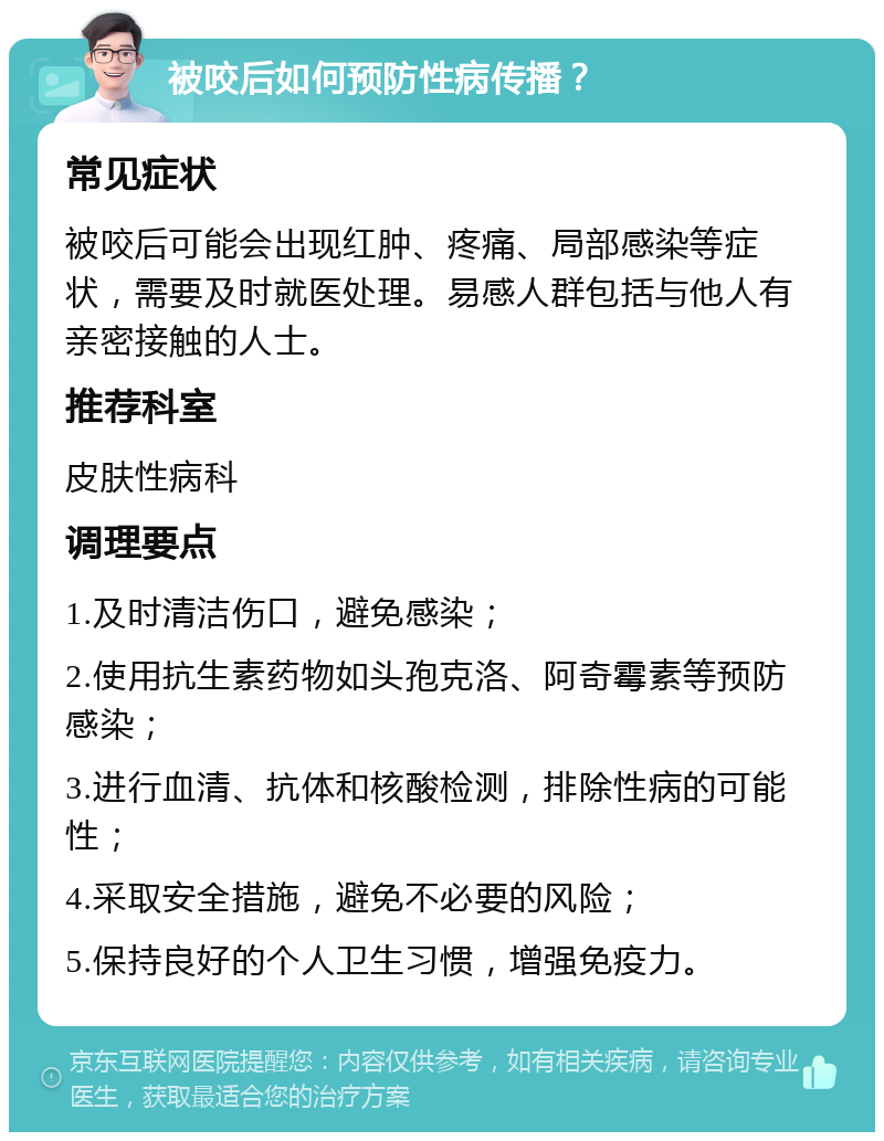 被咬后如何预防性病传播？ 常见症状 被咬后可能会出现红肿、疼痛、局部感染等症状，需要及时就医处理。易感人群包括与他人有亲密接触的人士。 推荐科室 皮肤性病科 调理要点 1.及时清洁伤口，避免感染； 2.使用抗生素药物如头孢克洛、阿奇霉素等预防感染； 3.进行血清、抗体和核酸检测，排除性病的可能性； 4.采取安全措施，避免不必要的风险； 5.保持良好的个人卫生习惯，增强免疫力。