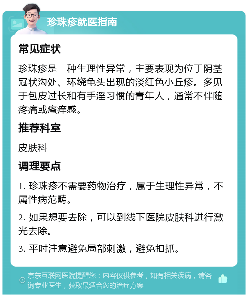 珍珠疹就医指南 常见症状 珍珠疹是一种生理性异常，主要表现为位于阴茎冠状沟处、环绕龟头出现的淡红色小丘疹。多见于包皮过长和有手淫习惯的青年人，通常不伴随疼痛或瘙痒感。 推荐科室 皮肤科 调理要点 1. 珍珠疹不需要药物治疗，属于生理性异常，不属性病范畴。 2. 如果想要去除，可以到线下医院皮肤科进行激光去除。 3. 平时注意避免局部刺激，避免扣抓。