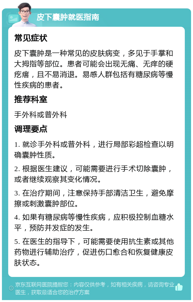 皮下囊肿就医指南 常见症状 皮下囊肿是一种常见的皮肤病变，多见于手掌和大拇指等部位。患者可能会出现无痛、无痒的硬疙瘩，且不易消退。易感人群包括有糖尿病等慢性疾病的患者。 推荐科室 手外科或普外科 调理要点 1. 就诊手外科或普外科，进行局部彩超检查以明确囊肿性质。 2. 根据医生建议，可能需要进行手术切除囊肿，或者继续观察其变化情况。 3. 在治疗期间，注意保持手部清洁卫生，避免摩擦或刺激囊肿部位。 4. 如果有糖尿病等慢性疾病，应积极控制血糖水平，预防并发症的发生。 5. 在医生的指导下，可能需要使用抗生素或其他药物进行辅助治疗，促进伤口愈合和恢复健康皮肤状态。