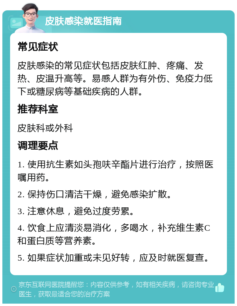 皮肤感染就医指南 常见症状 皮肤感染的常见症状包括皮肤红肿、疼痛、发热、皮温升高等。易感人群为有外伤、免疫力低下或糖尿病等基础疾病的人群。 推荐科室 皮肤科或外科 调理要点 1. 使用抗生素如头孢呋辛酯片进行治疗，按照医嘱用药。 2. 保持伤口清洁干燥，避免感染扩散。 3. 注意休息，避免过度劳累。 4. 饮食上应清淡易消化，多喝水，补充维生素C和蛋白质等营养素。 5. 如果症状加重或未见好转，应及时就医复查。