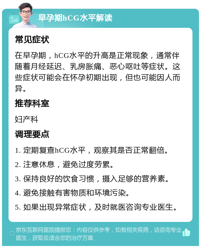 早孕期hCG水平解读 常见症状 在早孕期，hCG水平的升高是正常现象，通常伴随着月经延迟、乳房胀痛、恶心呕吐等症状。这些症状可能会在怀孕初期出现，但也可能因人而异。 推荐科室 妇产科 调理要点 1. 定期复查hCG水平，观察其是否正常翻倍。 2. 注意休息，避免过度劳累。 3. 保持良好的饮食习惯，摄入足够的营养素。 4. 避免接触有害物质和环境污染。 5. 如果出现异常症状，及时就医咨询专业医生。