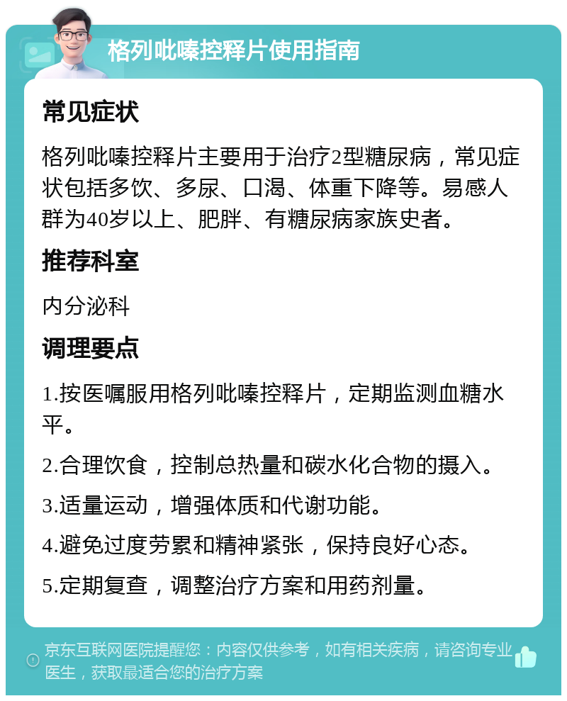 格列吡嗪控释片使用指南 常见症状 格列吡嗪控释片主要用于治疗2型糖尿病，常见症状包括多饮、多尿、口渴、体重下降等。易感人群为40岁以上、肥胖、有糖尿病家族史者。 推荐科室 内分泌科 调理要点 1.按医嘱服用格列吡嗪控释片，定期监测血糖水平。 2.合理饮食，控制总热量和碳水化合物的摄入。 3.适量运动，增强体质和代谢功能。 4.避免过度劳累和精神紧张，保持良好心态。 5.定期复查，调整治疗方案和用药剂量。