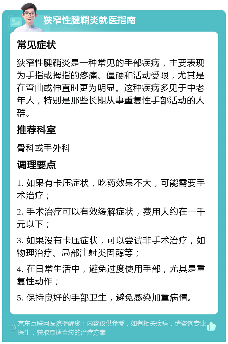 狭窄性腱鞘炎就医指南 常见症状 狭窄性腱鞘炎是一种常见的手部疾病，主要表现为手指或拇指的疼痛、僵硬和活动受限，尤其是在弯曲或伸直时更为明显。这种疾病多见于中老年人，特别是那些长期从事重复性手部活动的人群。 推荐科室 骨科或手外科 调理要点 1. 如果有卡压症状，吃药效果不大，可能需要手术治疗； 2. 手术治疗可以有效缓解症状，费用大约在一千元以下； 3. 如果没有卡压症状，可以尝试非手术治疗，如物理治疗、局部注射类固醇等； 4. 在日常生活中，避免过度使用手部，尤其是重复性动作； 5. 保持良好的手部卫生，避免感染加重病情。