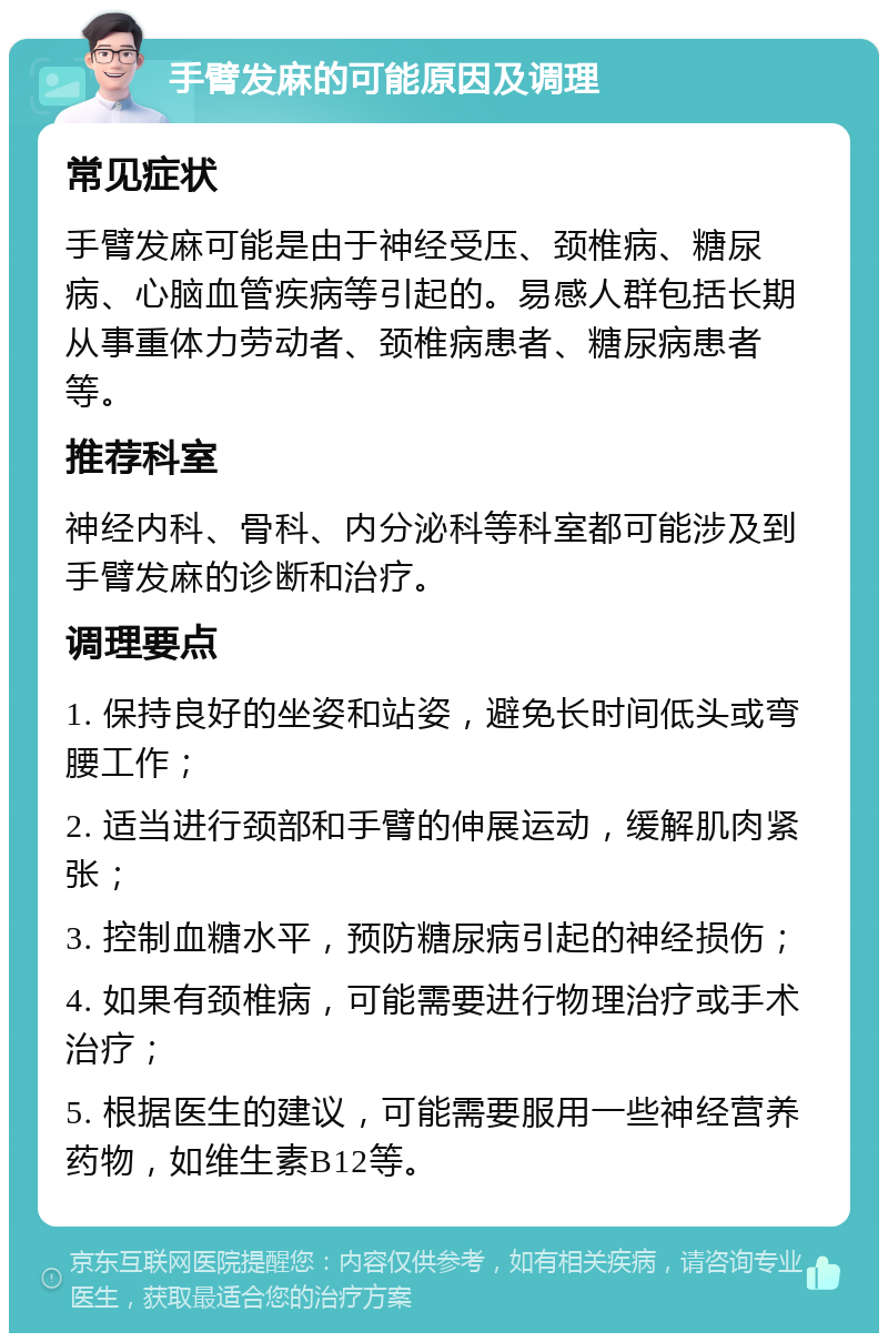 手臂发麻的可能原因及调理 常见症状 手臂发麻可能是由于神经受压、颈椎病、糖尿病、心脑血管疾病等引起的。易感人群包括长期从事重体力劳动者、颈椎病患者、糖尿病患者等。 推荐科室 神经内科、骨科、内分泌科等科室都可能涉及到手臂发麻的诊断和治疗。 调理要点 1. 保持良好的坐姿和站姿，避免长时间低头或弯腰工作； 2. 适当进行颈部和手臂的伸展运动，缓解肌肉紧张； 3. 控制血糖水平，预防糖尿病引起的神经损伤； 4. 如果有颈椎病，可能需要进行物理治疗或手术治疗； 5. 根据医生的建议，可能需要服用一些神经营养药物，如维生素B12等。