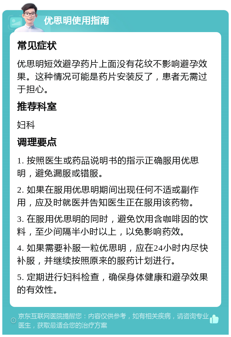 优思明使用指南 常见症状 优思明短效避孕药片上面没有花纹不影响避孕效果。这种情况可能是药片安装反了，患者无需过于担心。 推荐科室 妇科 调理要点 1. 按照医生或药品说明书的指示正确服用优思明，避免漏服或错服。 2. 如果在服用优思明期间出现任何不适或副作用，应及时就医并告知医生正在服用该药物。 3. 在服用优思明的同时，避免饮用含咖啡因的饮料，至少间隔半小时以上，以免影响药效。 4. 如果需要补服一粒优思明，应在24小时内尽快补服，并继续按照原来的服药计划进行。 5. 定期进行妇科检查，确保身体健康和避孕效果的有效性。