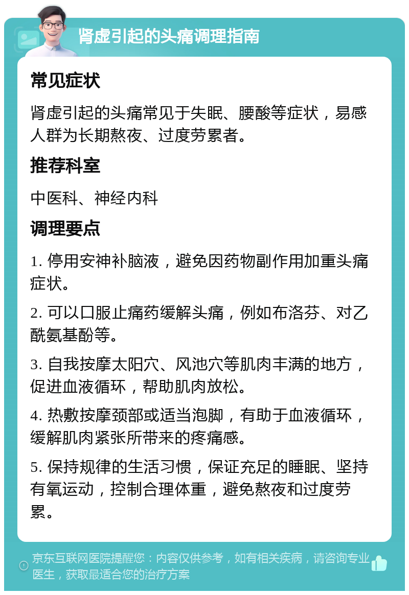 肾虚引起的头痛调理指南 常见症状 肾虚引起的头痛常见于失眠、腰酸等症状，易感人群为长期熬夜、过度劳累者。 推荐科室 中医科、神经内科 调理要点 1. 停用安神补脑液，避免因药物副作用加重头痛症状。 2. 可以口服止痛药缓解头痛，例如布洛芬、对乙酰氨基酚等。 3. 自我按摩太阳穴、风池穴等肌肉丰满的地方，促进血液循环，帮助肌肉放松。 4. 热敷按摩颈部或适当泡脚，有助于血液循环，缓解肌肉紧张所带来的疼痛感。 5. 保持规律的生活习惯，保证充足的睡眠、坚持有氧运动，控制合理体重，避免熬夜和过度劳累。