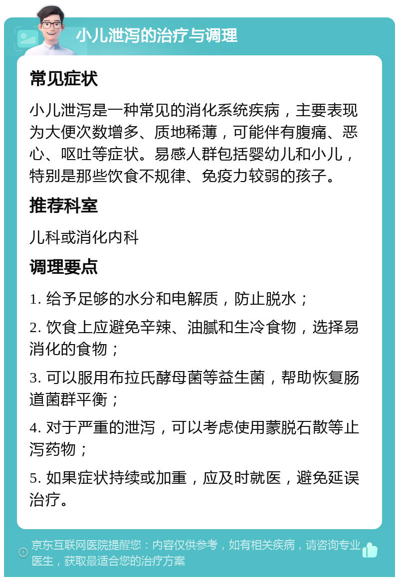 小儿泄泻的治疗与调理 常见症状 小儿泄泻是一种常见的消化系统疾病，主要表现为大便次数增多、质地稀薄，可能伴有腹痛、恶心、呕吐等症状。易感人群包括婴幼儿和小儿，特别是那些饮食不规律、免疫力较弱的孩子。 推荐科室 儿科或消化内科 调理要点 1. 给予足够的水分和电解质，防止脱水； 2. 饮食上应避免辛辣、油腻和生冷食物，选择易消化的食物； 3. 可以服用布拉氏酵母菌等益生菌，帮助恢复肠道菌群平衡； 4. 对于严重的泄泻，可以考虑使用蒙脱石散等止泻药物； 5. 如果症状持续或加重，应及时就医，避免延误治疗。