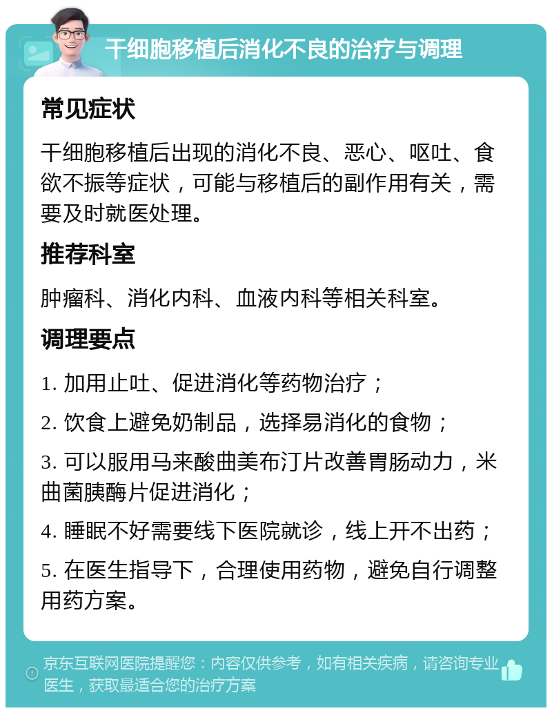 干细胞移植后消化不良的治疗与调理 常见症状 干细胞移植后出现的消化不良、恶心、呕吐、食欲不振等症状，可能与移植后的副作用有关，需要及时就医处理。 推荐科室 肿瘤科、消化内科、血液内科等相关科室。 调理要点 1. 加用止吐、促进消化等药物治疗； 2. 饮食上避免奶制品，选择易消化的食物； 3. 可以服用马来酸曲美布汀片改善胃肠动力，米曲菌胰酶片促进消化； 4. 睡眠不好需要线下医院就诊，线上开不出药； 5. 在医生指导下，合理使用药物，避免自行调整用药方案。