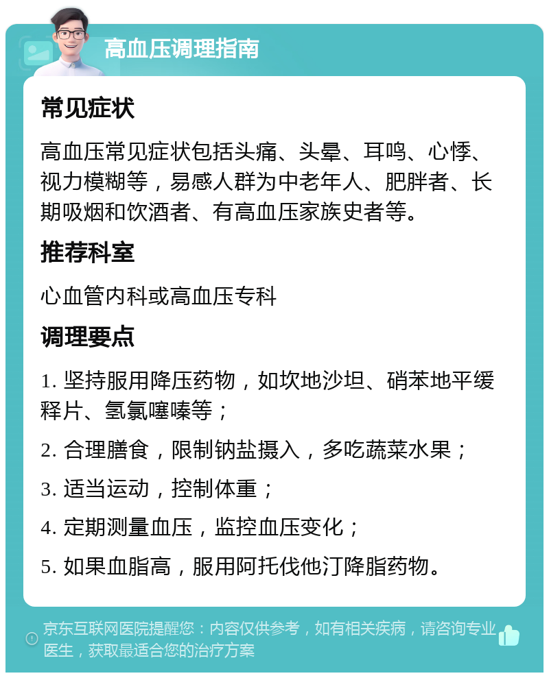 高血压调理指南 常见症状 高血压常见症状包括头痛、头晕、耳鸣、心悸、视力模糊等，易感人群为中老年人、肥胖者、长期吸烟和饮酒者、有高血压家族史者等。 推荐科室 心血管内科或高血压专科 调理要点 1. 坚持服用降压药物，如坎地沙坦、硝苯地平缓释片、氢氯噻嗪等； 2. 合理膳食，限制钠盐摄入，多吃蔬菜水果； 3. 适当运动，控制体重； 4. 定期测量血压，监控血压变化； 5. 如果血脂高，服用阿托伐他汀降脂药物。