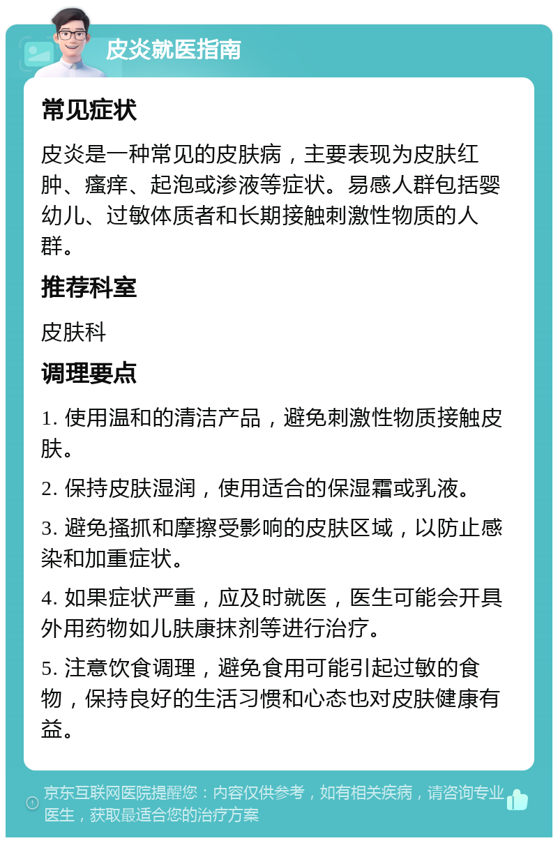 皮炎就医指南 常见症状 皮炎是一种常见的皮肤病，主要表现为皮肤红肿、瘙痒、起泡或渗液等症状。易感人群包括婴幼儿、过敏体质者和长期接触刺激性物质的人群。 推荐科室 皮肤科 调理要点 1. 使用温和的清洁产品，避免刺激性物质接触皮肤。 2. 保持皮肤湿润，使用适合的保湿霜或乳液。 3. 避免搔抓和摩擦受影响的皮肤区域，以防止感染和加重症状。 4. 如果症状严重，应及时就医，医生可能会开具外用药物如儿肤康抹剂等进行治疗。 5. 注意饮食调理，避免食用可能引起过敏的食物，保持良好的生活习惯和心态也对皮肤健康有益。