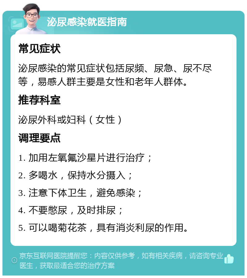 泌尿感染就医指南 常见症状 泌尿感染的常见症状包括尿频、尿急、尿不尽等，易感人群主要是女性和老年人群体。 推荐科室 泌尿外科或妇科（女性） 调理要点 1. 加用左氧氟沙星片进行治疗； 2. 多喝水，保持水分摄入； 3. 注意下体卫生，避免感染； 4. 不要憋尿，及时排尿； 5. 可以喝菊花茶，具有消炎利尿的作用。