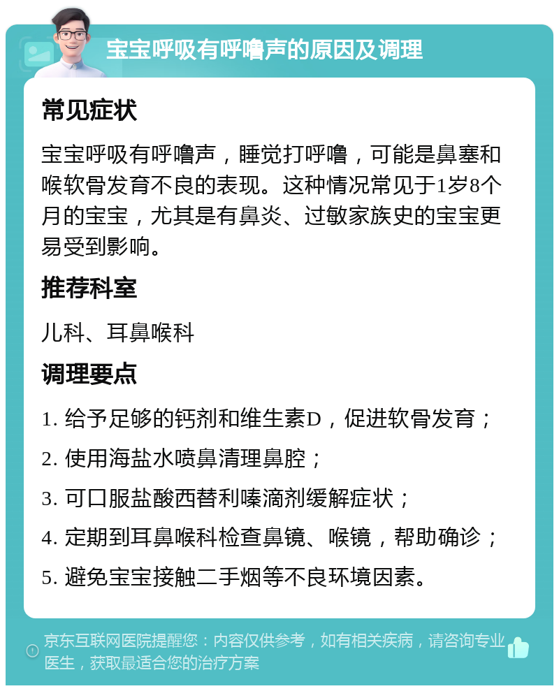 宝宝呼吸有呼噜声的原因及调理 常见症状 宝宝呼吸有呼噜声，睡觉打呼噜，可能是鼻塞和喉软骨发育不良的表现。这种情况常见于1岁8个月的宝宝，尤其是有鼻炎、过敏家族史的宝宝更易受到影响。 推荐科室 儿科、耳鼻喉科 调理要点 1. 给予足够的钙剂和维生素D，促进软骨发育； 2. 使用海盐水喷鼻清理鼻腔； 3. 可口服盐酸西替利嗪滴剂缓解症状； 4. 定期到耳鼻喉科检查鼻镜、喉镜，帮助确诊； 5. 避免宝宝接触二手烟等不良环境因素。