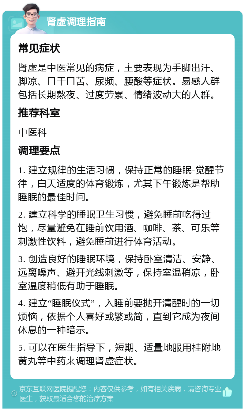 肾虚调理指南 常见症状 肾虚是中医常见的病症，主要表现为手脚出汗、脚凉、口干口苦、尿频、腰酸等症状。易感人群包括长期熬夜、过度劳累、情绪波动大的人群。 推荐科室 中医科 调理要点 1. 建立规律的生活习惯，保持正常的睡眠-觉醒节律，白天适度的体育锻炼，尤其下午锻炼是帮助睡眠的最佳时间。 2. 建立科学的睡眠卫生习惯，避免睡前吃得过饱，尽量避免在睡前饮用酒、咖啡、茶、可乐等刺激性饮料，避免睡前进行体育活动。 3. 创造良好的睡眠环境，保持卧室清洁、安静、远离噪声、避开光线刺激等，保持室温稍凉，卧室温度稍低有助于睡眠。 4. 建立“睡眠仪式”，入睡前要抛开清醒时的一切烦恼，依据个人喜好或繁或简，直到它成为夜间休息的一种暗示。 5. 可以在医生指导下，短期、适量地服用桂附地黄丸等中药来调理肾虚症状。