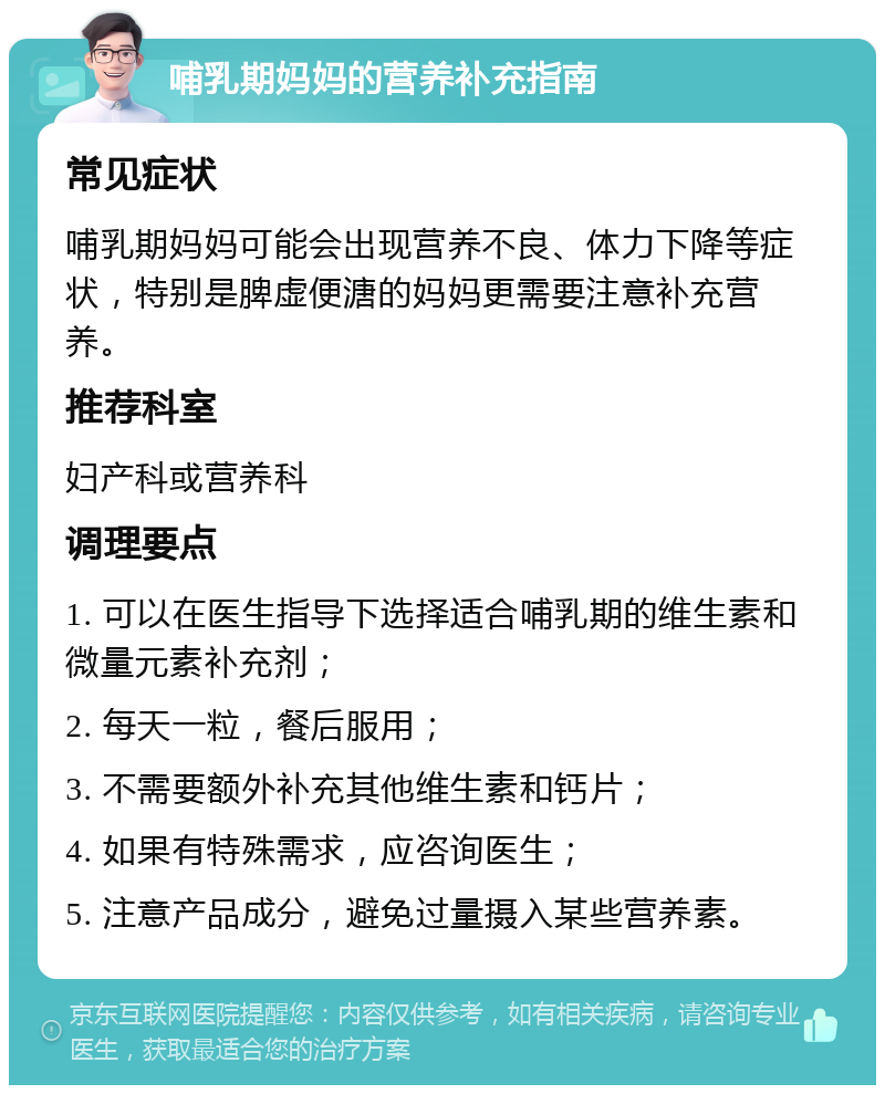 哺乳期妈妈的营养补充指南 常见症状 哺乳期妈妈可能会出现营养不良、体力下降等症状，特别是脾虚便溏的妈妈更需要注意补充营养。 推荐科室 妇产科或营养科 调理要点 1. 可以在医生指导下选择适合哺乳期的维生素和微量元素补充剂； 2. 每天一粒，餐后服用； 3. 不需要额外补充其他维生素和钙片； 4. 如果有特殊需求，应咨询医生； 5. 注意产品成分，避免过量摄入某些营养素。