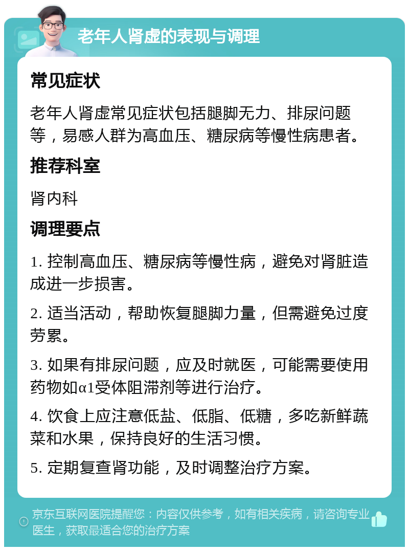 老年人肾虚的表现与调理 常见症状 老年人肾虚常见症状包括腿脚无力、排尿问题等，易感人群为高血压、糖尿病等慢性病患者。 推荐科室 肾内科 调理要点 1. 控制高血压、糖尿病等慢性病，避免对肾脏造成进一步损害。 2. 适当活动，帮助恢复腿脚力量，但需避免过度劳累。 3. 如果有排尿问题，应及时就医，可能需要使用药物如α1受体阻滞剂等进行治疗。 4. 饮食上应注意低盐、低脂、低糖，多吃新鲜蔬菜和水果，保持良好的生活习惯。 5. 定期复查肾功能，及时调整治疗方案。