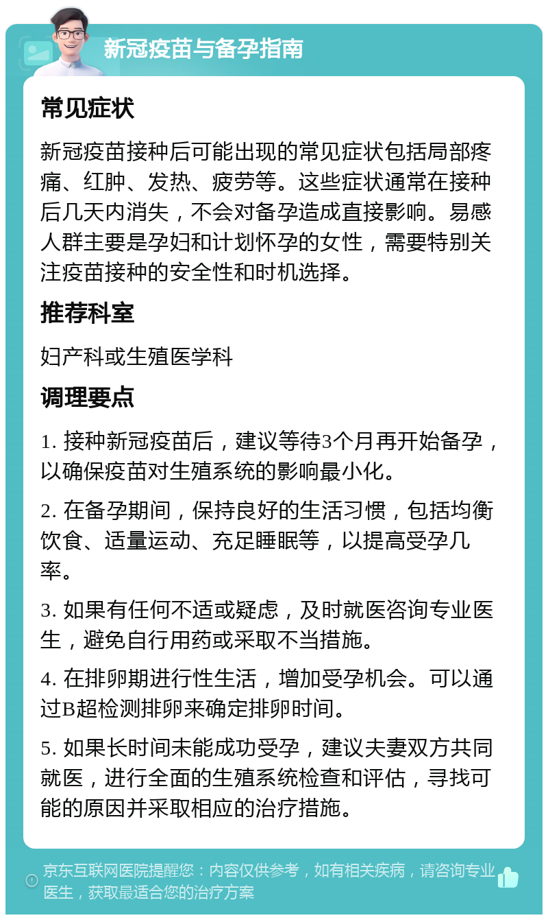 新冠疫苗与备孕指南 常见症状 新冠疫苗接种后可能出现的常见症状包括局部疼痛、红肿、发热、疲劳等。这些症状通常在接种后几天内消失，不会对备孕造成直接影响。易感人群主要是孕妇和计划怀孕的女性，需要特别关注疫苗接种的安全性和时机选择。 推荐科室 妇产科或生殖医学科 调理要点 1. 接种新冠疫苗后，建议等待3个月再开始备孕，以确保疫苗对生殖系统的影响最小化。 2. 在备孕期间，保持良好的生活习惯，包括均衡饮食、适量运动、充足睡眠等，以提高受孕几率。 3. 如果有任何不适或疑虑，及时就医咨询专业医生，避免自行用药或采取不当措施。 4. 在排卵期进行性生活，增加受孕机会。可以通过B超检测排卵来确定排卵时间。 5. 如果长时间未能成功受孕，建议夫妻双方共同就医，进行全面的生殖系统检查和评估，寻找可能的原因并采取相应的治疗措施。